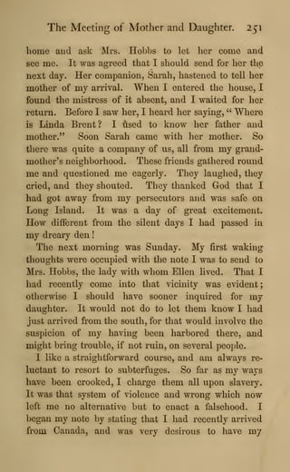 The Meeting of Mother and Daughter. 251
home and ask Mrs. Hobbs to let her come and
see me. It was agreed that I should send for her the
next day. Her companion, Sarah, hastened to tell her
mother of my arrival. When I entered the house, I
found the mistress of it absent, and I waited for her
return. Before I saw her, I heard her saying, " Where
is Linda Brent? I used to know her father and
mother." Soon Sarah came with her mother. So
there was quite a company of us, all from my grand-
mother's neighborhood. These friends gathered round
me and questioned me eagerly. They laughed, they
cried, and they shouted. They thanked God that I
had got away from my persecutors and was safe on
Long Island. It was a day of great excitement.
How different from the silent days I had passed in
my dreary den
!
The next morning was Sunday. My first waking
thoughts were occupied with the note I was to send to
Mrs. Hobbs, the lady with whom Ellen lived. That I
had recently come into that vicinity was evident;
otherwise I should have sooner inquired for my
daughter. It would not do to let them know I had
just arrived from the south, for that would involve the
suspicion of my having been harbored there, and
might bring trouble, if not ruin, on several people.
I like a straightforward course, and am always re-
luctant to resort to subterfuges. So far as my ways
have been crooked, I charge them all upon slavery.
It was that system of violence and wrong which now
left me no alternative but to enact a falsehood, I
began my note by stating that I had recently arrived
from Canada, and was very desirous to have my
 