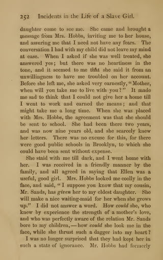 252 Incidents in the Life of a Slave Girl.
daughter come to see me. She came and brought a
^nessage from Mrs. Hobbs, inviting me to her house,
and assuring me that I need not have any fears. The
conversation I had with my child did not leave my mind
at ease. When I asked if she was well treated, she
answered yes ; but there was no heartiness in the
tone, and it seemed to me tlAt she said it from an
unwillingness to have me troubled on her account.
Before she left me, she asked very earnestly, "Mother,
when will you take me to live with you ? " It made
me sad to think that I could not give her a home till
I went to work and earned the means ; and that
might take me a long time. When slie was placed
with Mrs. Hobbs, the agreement was that she should
be sent to school. She had been there two years,
and was now nine years old, and she scarcely knew
her letters. There was no excuse for this, for there
were good public schools in Brooklyn, to which she
could have been sent without expense.
She staid with me till dark, and I went home with
her. I was received in a friendly manner by the
family, and all agreed in saying that Ellen was a
useful, good girl. Mrs. Hobbs looked me coolly in the
face, and said, " I suppose you know that my cousin,
Mr. Sands, has given her to my eldest daughter. She
will make a nice waiting-maid for her when she grows
up." I did not answer a word. How could she, who
knew by experience the strength of a mother's love,
and who was perfectly aware of the relation Mr. Sands
bore to my children, —how could she look me in the
face, while she thrust such a dagger into my heart ?
I was no longer surprised that they had kept her in
such a state of ignorance. Mr. Hobbs had formerly
 