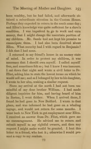 The Meeting of Mother and Daughter. 253
heen wealthy, but he had failed, and afterwards ob-
tained a subordinate situation in the Custom House.
Perhaps they expected to return to the south some day
;
and Ellen's knowledge was quite sufficient for a slave's
condition. I was impatient to go to work and earn
money, that I might change the uncertain position of
my children. Mr. Sands had not kept his promise to
emancipate them. I had also been deceived about
Ellen. What security had I with regard to Benjamin ?
I felt that I had none.
I returned to my friend's house in an uneasy state
of mind. In order to protect my children, it was
necessary that I should own myself. I called myself
free, and sometimes felt so ; but I knew I was insecure.
I sat down that night and wrote a civil letter to Dr,
Flint, asking him to state the lowest terms on which he
would sell me ; and as I belonged by law to his daughter,
I wrote to her also, making a similar request.
Since my arrival at the north I had not been un-
mindful of mv dear brother William. I had made
diligent inquiries for him, and having heard of him
in Boston, I went thither. When I arrived there, I
found he had gone to New Bedford. I wrote to that
place, and was informed he had gone on a whaling
voyage, and would not return for some months. I
went back to New York to get employment near Ellen.
I received an answer from Dr. Flint, which gave me
no encouragement. He advised me to return and
submit myself to my rightful owners, and then any
request I might make woilld be granted. I lent this
letter to a friend, who lost it ; otherwise I would pre-
sent a copy to my readers.
 