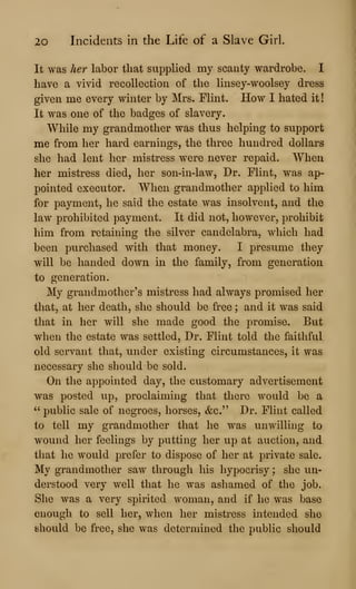 20 Incidents in the Life of a Slave Girl.
It was her labor that supplied my scanty wardrobe. I
have a vivid recollection of the linsey-woolsey dress
given me every winter by Mrs. Flint. How I hated it
It was one of the badges of slavery.
While my grandmother was thus helping to support
me from her hard earnings, the three hundred dollars
she had lent her mistress were never repaid. When
her mistress died, her son-in-law. Dr. Flint, was ap-
pointed executor. When grandmother applied to him
for payment, he said the estate was insolvent, and the
law prohibited payment. It did not, however, prohibit
him from retaining the silver candelabra, which had
been purchased with that money. I presume they
will be handed down in the family, from generation
to generation.
My grandmother's mistress had always promised her
that, at her death, she should be free ; and it was said
that in her will she made good the promise. But
when the estate was settled. Dr. Flint told the faithful
old servant that, under existing circumstances, it was
necessary she should be sold.
On the appointed day, the customary advertisement
was posted up, proclaiming that there would be a
" public sale of negroes, horses, &c." Dr. Flint called
to tell my grandmother that he was unwilling to
w^ound her feelings by putting her up at auction, and
that he would prefer to dispose of her at private sale.
My grandmother saw through his hypocrisy ; she un-
derstood very well that he was ashamed of the job.
She was a very spirited woman, and if he was base
enough to sell her, when her mistress intended she
should be free, she was determined the public should
 