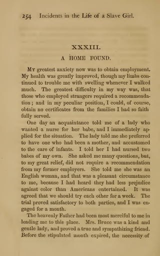 254 Incidents in the Life of a Slave Girl.
XXXIII.
A HOME FOUND.
My greatest anxiety now was to obtain employment.
My health was greatly improved, though my limbs con-
tinued to trouble me with swelling whenever I walked
much. The greatest difficulty in my way was, that
those who employed strangers required a recommenda-
tion ; and in my peculiar position, I could, of course,
obtain no certificates from the families I had so faith
fully served.
One day an acquaintance told me of a lady who
wanted a nurse for her babe, and I immediately ap-
plied for the situation. The lady told me she preferred
to have one who had been a mother, and accustomed
to the care of infants. I told her I had nursed two
babes of my own. She asked me many questions, but,
to my great relief, did not require a recommendation
from my former employers. She told me she was an
English woman, and that was a pleasant circumstance
to me, because I had heard they had less prejudice
against color than Americans entertained. It was
agreed that we should try each other for a week. The
trial proved satisfactory to both parties, and I was en-
gaged for a month.
The heavenly Father had been most merciful to me in
leading me to this place. Mrs. Bruce was a kind and
gentle lady, and proved a true and sympathizing friend.
Before the stipulated month expired, the necessity of
 