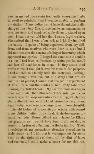 A Home Found. 255
passing up and down stairs frequently, caused my limbs
to swell so painfully, that I became unable to perform
my duties. Many ladies would have thoughtlessly dis-
charged me ; but Mrs. Bruce made arrangements to
save me steps, and employed a physician to attend upon
me. I had not yet told her that I was a fugitive slave.
She noticed that I was often sad, and kindly inquired
the cause. I spoke of being separated from my chil-
dren, and from relatives who were dear to me ; but I
did not mention the constant feeling of insecurity which
oppressed my spirits. I longed for some one to confide
in ; but I had been so deceived by white people, that I
had lost all confidence in them. If they spoke kind
words to me, I thought it was for some selfisn purpose.
I had entered this family with the distrustful feelings
I had brought with me out of slavery ; but ere six
months had passed, I found that the gentle deportment
of Mrs. Bruce and the smiles of her lovely babe were
thawing my chilled heart. My narrow mind also began
to expand under the influences of her intelligent con-
versation, and the opportunities for reading, which were
gladly allowed me whenever I had leisure from my duties.
I gradually became more energetic and more cheerful.
Tlie old feeling of insecurity, especially with regard
to my children, often threw its dark shadow across my
sunshine. Mrs. Bruce offered me a home for Ellen ;
but pleasant as it would have been, I did not dare to
accept it, for fear of offending the Hobbs family. Their
knowledge of my precarious situation placed me in
their power ; and I felt that it was important for me to
keep on the right side of them, till, by dint of labor
and economy, I could make a home for my children.
 