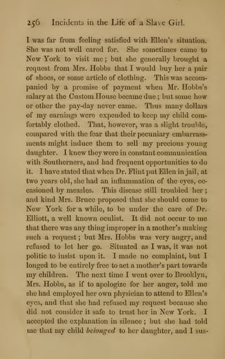 256 Incidents in the Life of a Slave Girl.
I was far from feeling satisfied with Ellen's situation*
She was not well cared for. She sometimes came to
New York to visit me ; but she generally brought a
request from Mrs. Hobbs that I would buy her a pair
of shoes, or some article of clothing. This was accom-
panied by a promise of payment when Mr. Hobbs's
salary at the Custom House became due ; but some how
or other the pay-day never came. Thus many dollars
of my earnings were expended to keep my child com-
fortably clothed. That, however, was a slight trouble,
compared with the fear that their pecuniary embarrass-
ments might induce them to sell my precious young
daughter. I knew they were in constant communication
with Southerners, and had frequent opportunities to do
it. I have stated that when Dr. Flint put Ellen in jail, at
two years old, she had an inflammation of the eyes, oc-
casioned by measles. This disease still troubled her ;
and kind Mrs. Bruce proposed that she should come to
New York for a while, to be under the care of Dr.
Elliott, a well known oculist. It did not occur to me
that there was any thing improper in a mother's making
such a request ; but Mrs. Hobbs was very angry, and
refused to let her go. Situated as I was, it was not
politic to insist upon it. I made no complaint, but I
longed to be entirely free to act a mother's part towards
my children. The next time I went over to Brooklyn,
Mrs. Hobbs, as if to apologize for her anger, told me
she had employed her own physician to attend to Ellen's
eyes, and that she had refused my request because she
did not consider it safe to trust her in New York. I
accepted the explanation in silence ; but she had told
me that my child belonged to her daughter, and I sus-
 