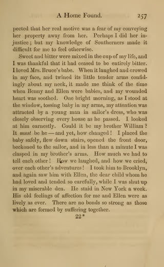 A Home Found. 257
pected that her real motive was a fear of my conveying
her property away from her. Perhaps I did her in-
justice ; but my knowledge of Southerners made it
difficult for me to feel otherwise.
Sweet and bitter were mixed in the cup of my life, and
I was thankful that it had ceased to be entirely bitter.
I loved Mrs. Bruce's babe. When it laughed and crowed
in my face, and twined its little tender arms confid-
ingly about my neck, it made me think of the time
when Benny and Ellen were babies, and my wounded
heart was soothed. One bright morning, as I stood at
the window, tossing baby in my arms, my attention was
attracted by a young man in sailor's dress, who was
closely observing every house as he passed. I looked
at him earnestly. Could it be my brother William ?
It must be he —and yet, how changed ! I placed the
baby safely, flew down stairs, opened the front door,
beckoned to the sailor, and in less than a minute I was
clasped in my brother's arms. How much we had to
tell each other ! H,pw we laughed, and how we cried,
over each other's adventures ! I took him to Brooklyn,
and again saw him with Ellen, the dear child whom he
had loved and tended so carefully, while I was shut up
in my miserable den. He staid in New York a week.
His old feelings of affection for me and Ellen were as
lively as ever. There are no bonds so strong as those
which are formed by suffering together.
22*
 