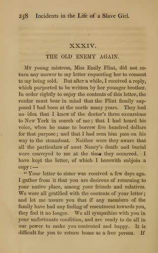 258 Incidents in the Life of a Slave Girl.
XXXIV.
THE OLD ENEMY AGAIN.
My young mistress. Miss Emily Flint, did not re-
turn any answer to my letter requesting her to consent
to my being sold. But after a while, I received a reply,
which purported to be written by her yoimger brother.
In order rightly to enjoy the contents of this letter, the
reader must bear in mind that the Flint family sup-
posed I had been at the north many years. They had
no- idea that I knew of the doctor's three excursions
to New York in search of me ; that I had heard his
voice, when he came to borrow five hundred dollars
for that purpose ; and that I had seen him pass on his
way to the steamboat. Neither were they aware that
all the particulars of aunt Nancy's death and burial
were conveyed to me at the tima they occurred. I
have kept the letter, of which I herewith subjoin a
copy :
—
" Your letter to sister was received a few days ago.
I gather from it that you are desirous of returning to
your native place, among your friends and relatives.
We were all gratified with the contents of your letter
;
and let me assure you that if any members of the
family have had any feeling of resentment towards you,
they feel it no longer. We all sympathize with you in
your unfortunate condition, and are ready to do all in
our power to make you contented and happy. It is
difficult for you to return home as a free person. If
 