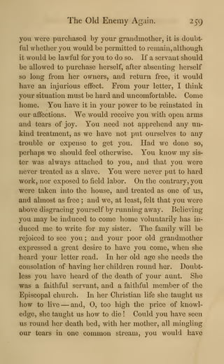 The Old Enemy Again. 259
you were purchased by your grandmother, it is doubt-
ful whether you would be permitted to remain, although
it would be lawful for you to do so. If a servant should
be allowed to purchase herself, after absenting herself
so long from her owners, and return free, it would
liave an injurious effect. From your letter, I think
yom- situation must be hard and uncomfortable. Come
home. You have it in your power to be reinstated in
our affections. We would receive you with open arms
and tears of joy. You need not apprehend any un-
kind treatment, as we have not put ourselves to any
trouble or expense to get you. Had we done so,
perhaps we should feel otherwise. You know my sis-
ter was always attached to you, and that you were
never treated as a slave. You were never put to hard
work, nor exposed to field labor. On the contrary, you
were taken into the house, and treated as one of us,
and almost as free ; and we, at least, felt that you were
above disgracing yourself by running away. Believing
you may be induced to come home voluntarily has in-
duced me to write for my sister. The family will be
rejoiced to see you ; and your poor old grandmotlier
expressed a great desire to have you come, when she
heard your letter read. In her old age she needs the
consolation of having her children round her. Doubt-
less you have heard of the death of your aunt. She
was a faithful servant, and a faithful member of the
Episcopal church. In her Christian life she taught us
how to live —and, 0, too high the price of knowl-
edge, she taught us how to die ! Could you have seen
us round her death bed, with her mother, all mingling
our tears in one common stream, yovi would have
 
