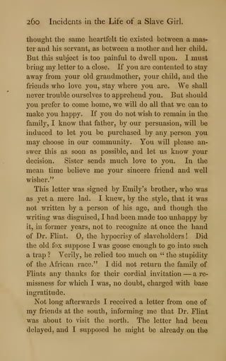 26o Incidents in the Life of a Slave Girl.
thought the same heartfelt tie existed between a mas«
ter and his servant, as between a mother and her child.
But this subject is too painful to dwell upon. I must
bring my letter to a close. If you are contented to stay
away from your old grandmother, your child, and the
friends who love you, stay where you are. We shall
never trouble ourselves to apprehend you. But should
you prefer to come home, we will do all that we can to
make you happy. If you do not wish to remain in the
family, I know that father, by our persuasion, will be
induced to let you be purchased by any person you
may choose in our community. You will please an-
swer this as soon as possible, and let us know your
decision. Sister sends much love to you. In the
mean time believe me your sincere friend and well
wisher."
This letter was signed by Emily's brother, who was
as yet a mere lad. I knew, by the style, that it was
not written by a person of his age, and though the
writing was disguised, I had been made too unhappy by
it, in former years, not to recognize at once the hand
of Dr. Flint. 0, the hypocrisy of slaveholders ! Did
the old fox suppose I was goose enough to go into such
a trap ? Verily, he relied too much on " the stupidity
of the African race." I did not return the family of
Flints any thanks for their cordial invitation — a re-
missness for which I was, no doubt, charged with base
ingratitude.
Not long afterwards I received a letter from one of
my friends at the south, informing me that Dr. Flint
was about to visit the north. The letter had been
delayed, and I supposed he might be already on the
 