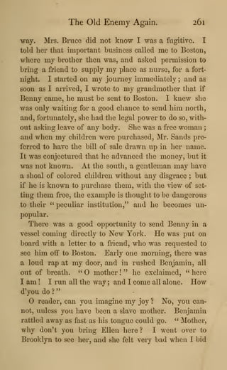 The Old Enemy Again. 261
way. Mrs. Bruce did not know I was a fugitive. I
told her that important business called me to Boston,
where my brother then was, and asked permission to
bring a friend to supply my place as nurse, for a fort-
night. I started on my journey immediately ; and as
soon as I arrived, I wrote to my grandmother that if
Benny came, he must be sent to Boston. I knew she
was only waiting for a good chance to send him north,
and, fortunately, she had the legal power to do so, with-
out asking leave of any body. She was a free woman ;
and when my children were purchased, Mr. Sands pre-
ferred to have the bill of sale drawn up in her name.
It was conjectured that he advanced the money, but it
was not known. At the south, a gentleman may have
a shoal of colored children without any disgrace ; but
if he is known to purchase them, with the view of set-
ting them free, the example is thought to be dangerous
to their " peculiar institution," and he becomes un-
popular.
There was a good opportunity to send Benny in a
vessel coming directly to New York. He was put on
board with a letter to a friend, who was requested to
see him off to Boston. Early one morning, there was
a loud rap at my door, and in rushed Benjamin, all
out of breath. " mother !
" he exclaimed, " here
I am ! I run all the way; and I come all alone. How
d'you do ?
"
reader, can you imagine my joy ? No, you can-
not, unless you have been a slave mother. Benjamin
rattled away as fast as his tongue could go. ^'
Mother,
why don't you bring Ellen here ? I went over to
Brooklyn to see her, and she felt very bad when I bid
 