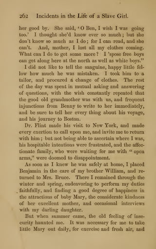 262 Incidents in the Life of a Slave Girl.
her good by. She said, ' Ben, I wish I was going
too.' I thought she'd know ever so much; but she
don't know so much as I do ; for I can read, and she
can't. And, mother, I lost all my clothes coming.
What can I do to get some more ? I 'spose free boys
can get along here at the north as well as white boys."
I did not like to tell the sanguine, happy little fel-
low how much he was mistaken. I took him to a
tailor, and procured a change of clothes. The rest
of the day was spent in mutual asking and answering
of questions, with the wish constantly repeated that
the good old grandmother was with us, and frequent
injunctions from Benny to write to her immediately,
and be sure to tell her every thing about his voyage,
and his journey to Boston.
Dr. Flint made his visit to New York, and made
every exertion to call upon me, and invite me to return
with him ; but not being able to ascertain where I was,
his hospitable intentions were frustrated, and the affec-
tionate family, who were waiting for me with " open
arms," were doomed to disappointment.
As soon as I knew he was safely at home, I placed
Benjamin in the care of my brother William, and re-
turned to Mrs. Bruce. There I remained through the
winter and spring, endeavoring to perform my duties
faithfully, and finding a good degree of happiness in
the attractions of baby Mary, the considerate kindness
of her excellent mother, and occasional interviews
with my darling daughter.
But when summer came, the old feeling of inse-
curity haunted me. It was necessary for me to take
little Mary out daily, for exercise and fresh air, and
 