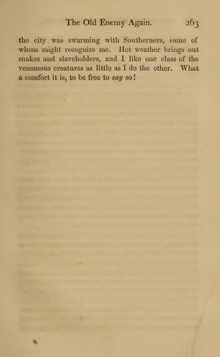 The Old Enemy Again. 263
the city was swarming with Southerners, some of
whom might recognize me. Hot weather brings out
snakes and slaveholders, and I like one class of the
venomous creatures as little as I do the other. What
a comfort it is, to be free to say so
!
 