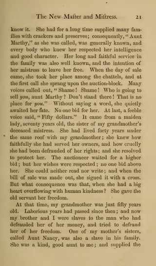 The New Mafter and Miftress. 21
know it. She had for a long time supplied many fam-
ilies with crackers and preserves; consequently, " Aunt
Marthy," as she was called, was generally known, and
every body who knew her respected her intelligence
and good character. Her long and faithful service in
the family was also well known, and the intention of
her mistress to leave her free. When the day of sale
came, she took her place among the chattels, and at
the first call she sprang upon the auction-block. Many
voices called out, " Shame ! Shame ! Who is going to
sell you^ aunt Marthy ? Don't stand there ! That is no
place for yow." Without saying a word, she quietly
awaited her fate. No one bid for her. At last, a feeble
voice said, " Fifty dollars." It came from a maiden
lady, seventy years old, the sister of my grandmother's
deceased mistress. She had lived forty years under
the same roof with my grandmother ; she knew how
faithfully she had served her owners, and how cruelly
she had been defrauded of her rights ; and she resolved
to protect her. The auctioneer waited for a higher
bid ; but her wishes were respected ; no one bid above
her. She could neither read nor write ; and when the
bill of sale was made out, she signed it with a cross.
But what consequence was that, when she had a big
heart overflowing with human kindness ? She gave the
old servant her freedom.
At that time, my grandmother was just fifty years
old. Laborious years had passed since then ; and now
my brother and I were slaves to the man who had
defrauded her of her money, and tried to defraud
her of her freedom. One of my mother's sisters,
called Aunt Nancy, was also a slave in his family.
She was a kind, good aunt to me ; and supplied the
 