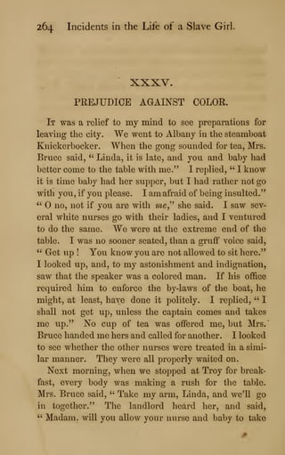 264 Incidents in the Life of a Slave Girl
XXXV.
PREJUDICE AGAINST COLOR.
It was a relief to my mind to see preparations for
leaving the city. We went to Albany in the steamboat
Knickerbocker. When the gong sounded for tea, Mrs.
Bruce said, " Linda, it is late, and you and baby had
better come to the table with me." I replied, " I know
it is time baby had her supper, but I had rather not go
with you, if you please. I am afraid of being insulted."
" no, not if you are with m^," she said. I saw sev-
eral white nurses go with their ladies, and I ventured
to do the same. We were at the extreme end of the
table. I was no sooner seated, than a gruff voice said,
" Get up ! You know you are not allowed to sit here."
I looked up, and, to my astonishment and indignation,
saw that the speaker was a colored man. If his office
required him to enforce the by-laws of the boat, lie
might, at least, have done it politely. I replied, " I
shall not get up, unless the captain comes and takes
me up." No cup of tea was offered me, but Mrs.
Bruce handed me hers and called for another. I looked
to see whether the other nurses were treated in a simi-
lar manner. They were all properly waited on.
Next morning, when we stopped at Troy for break-
fast, every body was making a rush for the table.
Mrs. Bruce said, " Take my arm, Linda, and we'll go
in together." The landlord heard her, and said,
" Madam, will you allow your nurse and baby to take
 