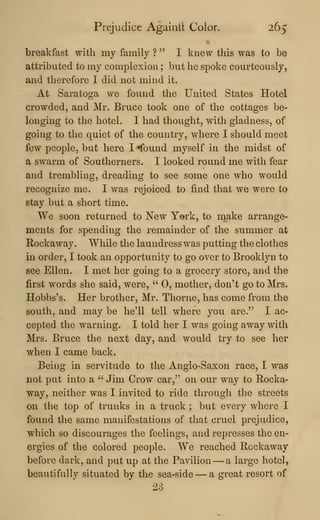 Prejudice Againil Color. 265
breakfast with my family ? " I knew this was to be
attributed to my complexion ; but he spoke courteously,
and therefore I did not mind it.
At Saratoga we found the United States Hotel
crowded, and Mr. Bruce took one of the cottages be-
longing to the hotel. I had thought, with gladness, of
going to the quiet of the country, where I should meet
few people, but here I ^ound myself in the midst of
a swarm of Southerners. I looked round me with fear
and trembling, dreading to see some one who would
recognize me. I was rejoiced to find that we were to
stay but a short time.
We soon returned to New York, to m,ake arrange-
ments for spending the remainder of the summer at
Rockaway. While the laundress was putting the clothes
in order, I took an opportunity to go over to Brooklyn to
see Ellen. I met her going to a grocery store, and the
first words she said, were, " 0, mother, don't go to Mrs.
Hobbs's. Her brother, Mr. Tliorne, has come from the
south, and may be he'll tell where you are.'^ I ac-
cepted the warning. I told her I was going away with
Mrs. Bruce the next day, and would try to see her
when I came back.
Being in servitude to the Anglo-Saxon race, I was
not put into a " Jim Crow car," on our way to Rocka-
way, neither was I invited to ride through the streets
on the top of trunks in a truck ; but every where I
found the same manifestations of that cruel prejudice,
which so discourages the feelings, and represses the en-
ergies of the colored people. We reached Rockaway
before dark, and put up at the Pavilion —a large hotel,
beautifully situated by the sea-side —a great resort of
23
 