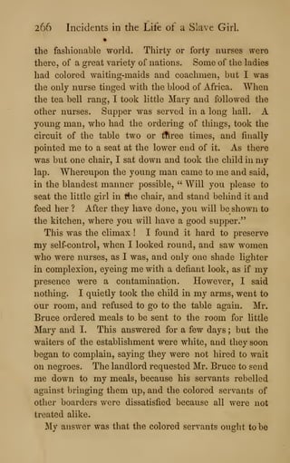 266 Incidents in the Life of a Slave Girl
the fashionable world. Thirty or forty nurses were
there, of a great variety of nations. Some of the ladies
had colored waiting-maids and coachmen, but I was
the only nurse tinged with the blood of Africa. When
the tea bell rang, I took little Mary and followed the
other nurses. Supper was served in a long hall. A
young man, who had the ordering of things, took the
circuit of the table two or tftree times, and finally
pointed me to a seat at the lower end of it. As there
was but one chair, I sat down and took the child in my
lap. Whereupon the young man came to me and said,
in the blandest manner possible, " Will you please to
seat the little girl in the chair, and stand behind it and
feed her ? After they have done, you will be shown to
the kitchen, where you will have a good supper."
This was the climax ! I found it hard to preserve
my self-control, when I looked round, and saw women
who were nurses, as I was, and only one shade lighter
in complexion, eyeing me with a defiant look, as if my
presence were a contamination. However, I said
nothing. I quietly took the child in my arms, went to
our room, and refused to go to the table again. Mr.
Bruce ordered meals to be sent to the room for little
Mary and I. This answered for a few days ; but the
waiters of the establishment were white, and they soon
began to complain, saying they were not hired to wait
on negroes. The landlord requested Mr. Bruce to send
me down to my meals, because his servants rebelled
against bringing them up, and the colored servants of
other boarders were dissatisfied because all were not
treated alike.
My answer was that the colored servants ought to bo
 