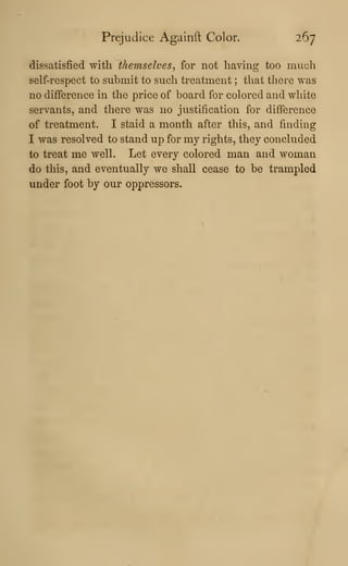 Prejudice Againft Color. 267
dissatisfied with themselves^ for not having too much
self-respect to submit to such treatment ; that there was
no difference in the price of board for colored and white
servants, and there was no justification for difference
of treatment. I staid a month after this, and finding
I was resolved to stand up for my rights, they concluded
to treat me well. Let every colored man and woman
do this, and eventually we shall cease to be trampled
under foot by our oppressors.
 