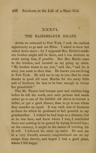 268 Incidents in the Life of a Slave Girl.
XXXVI.
THE HAIRBREADTH ESCAPE.
After we returned to New York, I took the earliest
opportunity to go and see Ellen. I asked to have her
called down stairs ; for I supposed Mrs. Hobbs's south-
ern brother might still be there, and I was desirous to
avoid seeing him, if possible. But Mrs. Hobbs came
to the kitchen, and insisted on my going up stairs.
" My brother wants to see you," said she, " and he is
sorry you seem to shun him. He knows you are living
in New York. He told me to say to you that he owes
thanks to good old aunt Martha for too many little
acts of kindness for him to be base enough to betray
her grandchild."
This Mr. Thorne had become poor and reckless long
before he left the south, and such persons had much
rather go to one of the faithful old slaves to borrow a
dollar, or get a good dinner, than to go to one whom
they consider an equal. It was such acts of kindness
as these for which he professed to feel grateful to my
grandmother. I wished he had kept at a distance, but
as he was here, and knew where I was, I concluded
there was nothing to be gained by trying to avoid him ;
on the contrary, it might be the means of exciting his
ill will. I followed his sister up stairs. He met me
in a very friendly manner, congratulated me on my
escape from slavery, and hoped I had a good place,
where I felt happy.
 