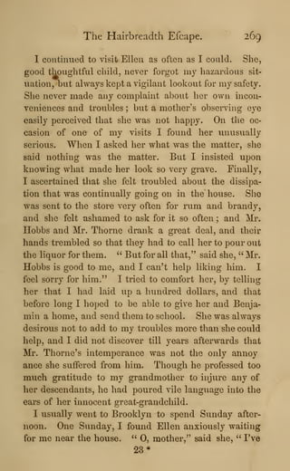 The Hairbreadth Efcape. 269
I contmued to visit Ellen as often as I could. She,
good thoughtful cliildj never forgot my hazardous sit-
uation, but always kept a vigilant lookout for my safety.
She never made any complaint about her own incon-
veniences and troubles ; but a mother's observing eye
easily perceived that she was not happy. On the oc-
casion of one of my visits I found her unusually
serious. When I asked her what was the matter, slie
said nothing was the matter. But I insisted upon
knowing what made her look so very grave. Finally,
I ascertained that she felt troubled about the dissipa-
tion that was continually going on in the house. She
was sent to the store very often for rum and brandy,
and she felt ashamed to ask for it so often ; and Mr.
Hobbs and Mr. Thorne drank a great deal, and their
hands trembled so that they had to call her to pour out
the liquor for them. " But for all that," said she, '' Mr.
Hobbs is good to me, and I can't help liking him. I
feel sorry for him." I tried to comfort her, by telling
her that I had laid up a hundred dollars, and that
before long I hoped to be able to give her and Benja-
min a home, and send them to school. She was always
desirous not to add to my troubles more than she coidd
help, and I did not discover till years afterwards that
Mr. Thome's intemperance was not the only annoy
ance she suffered from him. Though he professed too
much gratitude to my grandmother to injiire any of
her descendants, he had poured vile language into the
ears of her innocent great-grandchild.
I usually went to Brooklyn to spend Sunday after-
noon. One Sunday, I found Ellen anxiously waiting
for me near the house. " 0, mother,^' said she, " I've
23*
 