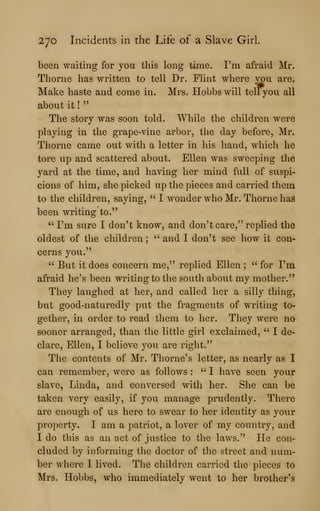 270 Incidents in the Life of a Slave Girl.
been waiting for you this long time. I'm afraid Mr.
Thorne has written to tell Dr. Flint where you are.
Make haste and come in. Mrs. Hobbswill tellyou all
about it !
"
The story was soon told. While the children were
playing in the grape-vine arbor, the day before, Mr.
Tliorne came out with a letter in his hand, which he
tore up and scattered about. Ellen was sweeping the
yard at the time, and having her mind full of suspi-
cions of him, she picked up the pieces and carried them
to the children, saying, " I wonder who Mr. Thorne has
been writing to."
" I'm sure I don't know, and don't care," replied the
oldest of the children ; " and I don't see how it con-
cerns you."
" But it does concern me," replied Ellen ;
" for I'm
afraid he's been writing to the south about my mother."
They laughed at her, and called her a silly thing,
but good-naturedly put the fragments of writing to-
gether, in order to read them to her. They were no
sooner arranged, than the little girl exclaimed, " I de-
clare, Ellen, I believe you are right."
The contents of Mr. Thome's letter, as nearly as I
can remember, were as follows :
" I have seen your
slave, Linda, and conversed with her. She can be
taken very easily, if you manage prudently. There
are enough of us here to swear to her identity as your
property. I am a patriot, a lover of my country, and
I do this as an act of justice to the laws." He con-
cluded by informing the doctor of the street and num-
ber where I lived. The children carried the pieces to
Mrs. Hobbs, who immediately went to her brother's
 