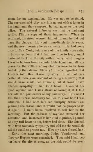 The Hairbreadth Efcape. 271
room for an explanation. He was not to be found.
The servants said they saw him go out with a letter in
his hand, and they supposed he had gone to the post
office. The natural inference was, that he had sent
to Dr. Flint a copy of those fragments. When he
returned, his sister accused him of it, and he did not
deny the charge. He went immediately to his room,
and the next morning he was missing. He had gone
over to New York, before any of the family were astir.
It was evident that I had no time to lose ; and I
hastened back to the city with a heavy heart. Again
I was to be torn from a comfortable home, and all my
plans for the welfare of my children were to be frus-
trated by that demon Slavery ! I now regretted that
I never told Mrs. Bruce my story. I had not con-
cealed it merely on account of being a fugitive ; that
would have made her anxious, but it would have
excited sympathy in her kind heart. I valued her
good opinion, and I was afraid of losing it, if I told
her all the particulars of my sad story. But now I
felt that it was necessary for her to know how I was
situated. I had once left her abruptly, without ex-
plaining the reason, and it would not be proper to do
it again. I went home resolved to tell her in the
morning. But the sadness of my face attracted her
attention, and, in answer to her kind inquiries, I poured
out my full heart to her, before bed time. She listened
with true womanly sympathy, and told me she would do
all she could to protect me. Howmy heart blessed her !
Early the next morning. Judge Vanderpool and
Lawyer Hopper were consulted. They said I had bet-
ter leave the city at once, as the risk would be great
 