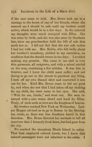 272 Incidents in the Life of a Slave Girl.
if the case came to trial. Mrs. Bruce took me in a
carriage to the house of one of her friends, where she
assured me I should be safe until my brother could
arrive, which would be in a few days. In the interval
my thoughts were much occupied with Ellen. She
was mine by birth, and she was also mine by Southern
law, since my grandmother held the bill of sale that
made her so. I did not feel that she was safe unless
I had her with me. Mrs. Hobbs, who felt badly about
her brother's treachery, yielded to my entreaties, on
condition that she should return in ten days. I avoided
making any promise. She came to me clad in very
thin garments, all outgrown, and with a school satchel
on her arm, containing a few articles. It was late in
October, and I knew the child must suffer ; and not
daring to go out in the streets to purchase any thing,
I took off my own flannel skirt and converted it into
one for her. Kind Mrs. Bruce came to bid me good
by, and when she saw that I had taken off my clothing
for my child, the tears came to her eyes. She said
" Wait for me, Linda," and went out. She soon re
turned with a nice warm shawl and hood for Ellen
Truly, of such souls as hers are the kingdom of heaven
My brother reached New York on Wednesday. Law
yer Hopper advised us to go to Boston by the Stoning-
ton route, as there was less Southern travel in that
direction. Mrs. Bruce directed her servants to tell all
inquirers that I formerly lived there, but had gone from
the city.
We reached the steamboat Rhode Island in safety.
That boat employed colored hands, but I knew that
colored passengers were not admitted to the -cabin. I
 