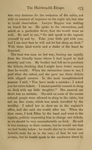 The Hairbreadth Ei'cape. 273
was very desirous for the seclusion of the cabin, not
only on account of exposure to the night air, but also
to avoid observation. Lawyer Hopper was waiting
on board for us. He spoke to the stewardess, and
asked, as a particular favor, that she would treat us
well. He said to me, " Go and speak to the captain
yourself by and by. Take your little girl with you,
and I am sure that he will not let her sleep on deck."
With these kind words and a shake of the hand he
departed.
The boat was soon on her way, bearing me rapidly
from the friendly home where I had hoped to find
security and rest. My brother had left me to purchase
the tickets, thinking that I might have better success
than he would. When the stewardess came to me, I
paid what she asked, and she gave me three tickets
with clipped corners. In the most unsophisticated
manner I said, " You have made a mistake ; I asked
you for cabin tickets. I cannot possibly consent to sleep
on deck with my little daughter." She assured me
there was no mistake. She said on some of the routes
colored people were allowed to sleep in the cabin, but
not on this route, which was much travelled by the
wealthy. I asked her to show me to the captain's
office, and she said she would after tea. When the
time came, I took Ellen by the hand and went to the
captain, politely requesting him to change our tickets,
as we should be very uncomfortable on deck. He said
it was contrary to their custom, but he would see that
we had berths below ; he would also try to obtain com-
fortable seats for us in the cars ; of that he was not
certain, but he would speak to the conductor about it,
 