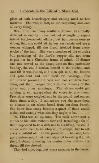 22 Incidents in the Life of a Slave Girl.
place of both housekeeper and waiting maid to her-
mistress. She was, in fact, at the beginning and end
of every thing.
Mrs. Flint, like many southern women, was totally
deficient in energy. She had not strength to super-
intend herjiousehold affairs ; but her nerves were so
strong, that she could sit in her easy chair and see a
woman whipped, till the blood trickled from every
stroke of the lash. She was a member of the church
but partaking of the Lord's supper did not seem
to put her in a Christian frame of mind. If dinner
was not served at the exact time on that particular
Sunday, she would station herself in the kitchen, and
wait till it was dished, and then spit in all the kettles
and pans that had been used for cooking. She
did this to prevent the cook and her children from
eking out their meagre fare with the remains of the
gravy and other scrapings. The slaves could get
nothing to eat except what she chose to give them.
Provisions were weighed out by the pound and ounce,
three times a day. I can assure you she gave them
no chance to eat wheat bread from her flour barrel.
She knew how many biscuits a quart of flour would
make, and exactly what size they ought to be.
Dr. Flint was an epicure. The cook never sent a
dinner to his table without fear and trembling ; for if
there happened to be a dish not to his liking, he would
either order her to be whipped, or compel her to eat
every mouthful of it in his presence. The poor, hun-
gry creature might not have objected to eating it ; but
she did object to having her master cram it down her
throat till she choked.
They had a pet dog, that was a nuisance in the house.
 