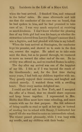 274 Incidents in the Life of a Slave Girl.
when the boat arrived. I thanked him, and returned
to the ladies' cabin. He came afterwards and told
me that the conductor of the cars was on board, that
he had spoken to him, and he had promised to take
care of us. I was very much surprised at receiving
so much kindness. I don't know whether the pleasing
face of my little girl had won his heart, or whether the
stewardess inferred from Lawyer Hopper's manner that 1
w^as a fugitive, and had pleaded with him in my behalf.
When the boat arrived at Stonington, the conductor
kept his promise, and showed us to seats in the first
car, nearest the engine. He asked us to take seats
next the door, but as he passed through, we ventured
to move on toward the other end of the car. No in-
civility was offered us, and we reached Boston in safety.
The day after my arrival was one of the happiest
of my life. I felt as if I was beyond the reach of
the bloodhounds ; and, for the first time during
many years, I had both my children together with me.
They greatly enjoyed their reunion, and laughed and
chatted merrily. I watched them with a swelling
heart. Their every motion delighted me.
I could not feel safe in New York, and I accepted
the offer of a friend, that we should share expenses
and keep house together. I represented to Mrs.
Hobbs that Ellen must have some schooling, and must
remain with me for that purpose. She felt ashamed
of being unable to read or spell at her age, so instead
of sending her to school with Benny, I instructed her
myself till she was fitted to enter an intermediate school.
The winter passed pleasantly, while I was busy with
my needle, and my children with their books.
 