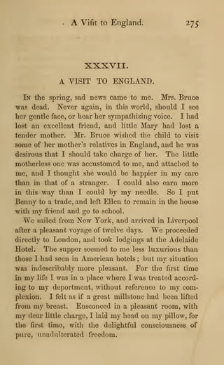 A Vifit to England. 275
XXXVII.
A VISIT TO ENGLAND.
In the spring, sad news came to me. Mrs. Bruce
was dead. Never again, in this world, should I see
her gentle face, or hear her sympathizing voice. I had
lost an excellent friend, and little Mary had lost a
tender mother. Mr. Bruce wished the child to visit
some of her mother's relatives in England, and he was
desirous that I should take charge of her. The little
motherless one was accustomed to me, and attached to
me, and I thought she would be happier in my care
than in that of a stranger. I could also earn more
in this way than I could by my needle. So I put
Benny to a trade, and left Ellen to remain in the house
with my friend and go to school.
We sailed from New York, and arrived in Liverpool
after a pleasant voyage of twelve days. We proceeded
directly to London, and took lodgings at the Adelaide
Hotel. The supper seemed to me less luxuriovis than
those I had seen in American hotels ; but my situation
was indescribably more pleasant. For the first time
in my life I was in a place where I was treated accord-
ing to my deportment, without reference to my com-
plexion. I felt as if a great millstone had been lifted
from my breast. Ensconced in a pleasant room, with
my dear little charge, I laid my head on my pillow, for
the first time, with the delightful consciousness of
pure, unadulterated freedom.
 