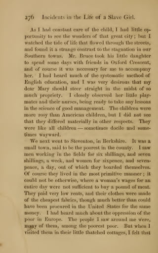 27^> Incidents in the Lifr of ii Shivc (iirl.
As I lijul c.onstaiit caro of llio child, 1 had liiilo oh
poi'iunity to suo the wonders of tliat ^roat city; hut I
watc/hod ilio tide of lilb that flowed thn)u«r]i tlie streets,
and found it a stranj^e contrast to tlie staj^nation in our
Southern towns. Mr. Ihuee took liis little daughter
to spend some days witli fricnids in Oxford Crescent,
and of course it was necessary for me to accompany
h(M-. T had heard much of tlie systematic; metliod of
English education, and 1 was very (h^sirous that my
dear Mary should steer straiglit in the midst of so
inucli ])r()|)riety. 1 closely ohserved lier little play-
mates and their nurses, being ready to take any lessons
in the science of good management. Tlie chihlren were
more rosy Mum American children, but 1 did not see
that they (hff(M'ed materially in other respects. They
were like all children — sometimes docile and some-
times wayward.
W(^ next went to StcwcMiton, in l>(^.rkshire. It was a
small town, said to be the i)()()r(^st in the county. 1 saw
men working in th(^ lields for six shillings, and seven
shillings, a w(»,ek, and women for sixpence, and seven-
pence, a day, out of which tlu^y boarded themselves.
Of course they lived in the most primitive manner; it
could not be otherwise, wh(M*e a woman's wages for an
entire day were not sullicient to l)uy a pound of meat.
They paid very low rents, and their clothes were made
of the cheapest fabrics, though much better than could
have been procured in the United States for the same
money. 1 had heard much about the o])])ressi()n of the
poor in Kurope. I'he ))e()pl(^ 1 saw ai'ound me wore,
many of them, among the poorest poor. ]int when 1
visited them in thi^r little thatcluMl cottages, I felt that
 