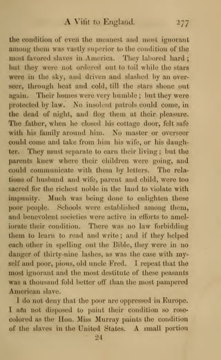A Vifit to Englaiiel. 277
the condilioii ol' ovcii the nicanosL mid most ignorant
among them was vastly superior to the condition of tlio
most favored slaves in America. They labored hard ;
but they were not onh^-ed out to toil while the stars
were in the sky, and driven and slashed by an over-
seer, through lieat and cold, till the stars shone out
again. Their homes were very humble ; but they were
j)rotected by law. No insolent patrols could come, in
the dead of night, and Hog them at their pleasure.
The father, when he closed his cottage door, felt safe
with his family around him. No master or overseer
could come and take from him his wife, or his daugh-
ter. They must separate to earn their living; but the
parents knew where their children were going, and
could conununicate with them by letters. The rela-
tions of husband and wife, parent and child, were too
sacred for the richest noble in the land to violate with
impunity. Much was being done to enlighten these
])oor ])eo|)le. Schools were established among them,
and benevolent societies were active in efforts to amel-
iorate their condition. Inhere was no law forbidding
them to learn to read and write ; and if they helped
each other in spelling out the l>ibl(^, they were in no
danger of thirty-nine lashes, as was the case with my-
self and ])oor, pious, old uncle Fred. 1 repeat that the
most ignorant and the most destitute of these peasants
was a thousand fold better oif than the most pampered
American slave.
1 do not iUmy that the poor are oppressed in Europe.
1 afn not dis[)()sed to paint their condition so rose-
colored as the Jlon. Miss Murray paints the condilion
of the slaves in the United States. A small portion
lit
 