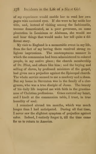 278 Incidents in the Life of a Slave Girl.
of my experience v/ould enable her to read her own
pages with anointed eyes. If she were to lay aside lier
title, and, instead of visiting among the fashionable,
become domesticated, as a poor governess, on some
plantation in Louisiana or Alabama, she would see
and hear things that would make her tell quite a dif-
ferent story.
My visit to England is a memorable event in my life,
from the fact of my having there received strong re-
ligious impressions. The contemptuous manner in
which the communion had been administered to colored
people, in my native place ; the church membership
of Dr. Flint, and others like him ; and the buying and
selling of slaves, by professed ministers of the gospel,
had given me a prejudice against the Episcopal church.
The whole service seemed to me a mockery and a sham.
But my home in Steventon was in the family of a cler-
gyman, who was a true disciple of Jesus. The beauty
of his daily life inspired me with faith in the genuine-
ness of Christian professions. Grace entered my heart,
and I knelt at the communion table, I trust, in true
humility of soul.
I remained abroad ten months, which was much
longer than I had anticipated. During all that time,
I never saw the slightest symptom of prejudice against
color. Indeed, I entirely forgot it, till the time came
for us to return to America.
 