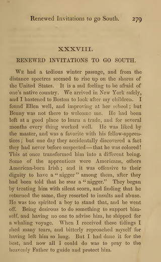 Renewed Invitations to go South. 279
XXXVIII.
RENEWED INVITATIONS TO GO SOUTH.
We had a tedious winter passage, and from the
distance spectres seemed to rise up on the shores of
the United States. It is a sad feeling to be afraid of
one's native country. We arrived in New York safely,
and I hastened to Boston to look after my children. I
found Ellen well, and improving at her seliool ; but
Benny was not there to welcome me. He had been
left at a good place to learn a trade, and for several
months every thing worked well. He was liked by
the master, and was a favorite with his fellow-appren-
tices ; but one day they accidentally discovered a fact
they had never before suspected —that he was colored!
This at once transformed him into a different being.
Some of the apprentices were Americans, others
American-born Irish ; and it was offensive to their
dignity to have a'' nigger" among them, after they
had been told that he was a " nigger." They began
by treating him with silent scorn, and finding that he
returned the same, they resorted to insults and abuse.
He was too spirited a boy to stand that, and he went
off. Being desirous to do something to support him-
self, and having no one to advise him, he shipped for
a whaling voyage. When I received these tidings I
shed many tears, and bitterly reproached myself for
having left him so long. But I had done it for the
best, and now all I could do was to pray to the
heavenly Father to guide and protect him.
 