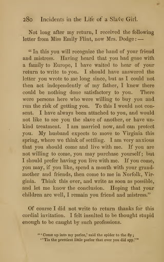 28o Incidents in the Life of a Slave Girl.
Not long after my return, I received the following
letter from Miss Emily Flint, now Mrs. Dodge :
—
" In this you will recognize the hand of your friend
and mistress. Having heard that you had gone with
a family to Europe, I have waited to hear of your
return to write to you. I should have answered the
letter you wrote to me long since, but as I could not
then act independently of my father, I knew there
coiild be nothing done satisfactory to you. There
were persons here wlio were willing to buy you and
run the risk of getting you. To this I would not con-
sent. I have always been attached to you, and would
not like to see you the slave of another, or have un-
kind treatment. I am married now, and can protect
you. My husband expects to move to Virginia this
spring, where we think of settling. I am very anxious
that you should come and live witli me. If you are
not willing to come, you may purchase yourself; but
I should prefer having you live with me. If you come,
you may, if you like, spend a month with your grand-
mother and friends, then come to me in Norfolk, Vir-
ginia. Think this over, and write as soon as possible,
and let me know the conclusion. Hoping that your
children are well, I remain you friend and mistress."
Of course I did not write to return thanks for this
cordial invitation. I felt insulted to be thought stupid
enough to be caught by such professions.
" * Come up into my parlor,' said the spider to the fly
;
*
' Tis the prettiest little parlor that ever you did spy.*
**
 