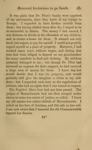 Renewed Invitations to go South. 281
It was plain that Dr. Flint's family were apprised
of my movements, since they knew of my voyage to
Europe. I expected to have further trouble from
them ; but having eluded them thus far, I hoped to be
as successful in future. The money I had earned, I
was desirous to devote to the education of my children,
and to secure a home for them. It seemed not only
hard, but unjust, to pay for myself. I could not possibly
regard myself as a piece of property. Moreover, I had
worked many years without wages, and during that
time had been obliged to depend on my grandmother
for many comforts in food and clothing. My children
certainly belonged to me ; but though Dr. Flint had
incurred no expense for their support, he had received
a large sum of money for them. I knew the law
would decide that I was his property, and would
probably still give his daughter a claim to my chil-
dren ; but I regarded such laws as the regulations of
robbers, who had no rights that I was bound to respect.
The Fugitive Slave Law had not then passed. The
judges of Massachusetts had not then stooped under
chains to enter her courts of justice, so called. I knew
my old master was rather skittish of Massachusetts. I
relied on her love of freedom, and felt safe on her soil.
I am now aware that I honored the old Commonwealth
beyond her deserts.
24*
 