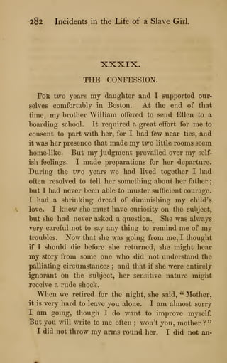 282 Incidents in the Life of a Slave Girl
XXXIX.
THE CONFESSION.
For two years my daughter and I supported our-
selves comfortably in Boston. At the end of that
time, my brother William offered to send Ellen to a
boarding school. It required a great effort for me to
consent to part with her, for I had few near ties, and
it was her presence that made my two little rooms seem
home-like. But my judgment prevailed over my self-
ish feelings. I made preparations for her departure.
During the two years we had lived together I had
often resolved to tell her something about her father
;
but I had never been able to muster sufficient courage.
I had a shrinking dread of diminishing my child's
love. I knew she must have curiosity on the subject,
but she had never asked a question. She was always
very careful not to say any thing to remind me of my
troubles. Now that she was going from me, I thought
if I should die before she returned, she might hear
my story from some one who did not understand the
palliating circumstances ; and that if she were entirely
ignorant on the subject, her sensitive nature might
receive a rude shock.
When we retired for the night, she said, " Mother,
it is very hard to leave you alone. I am almost sorry
I am going, though I do want to improve myself.
But you will write to me often ; won't you, mother ?
"
I did not throw my arms round her. I did not an-
 