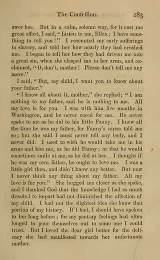 The ConfefTion. 283
swer her. But in a calm, solemn way, for it cost me
great effort, I said, " Listen to me, Ellen ; I have some-
thing to tell you !
" I recounted my early sufferings
in slavery, and told her how nearly they had crushed
me. I began to tell her how they had driven me into
a great sin, when she clasped me in her arms, and ex-
claimed, " 0, don't, mother ! Please don't tell me any
more."
I said, " But, my child, I want you to know about
your father."
" I know all about it, mother," she replied; " I am
nothing to my father, and he is nothing to me. All
my love is for you. I was with him five months in
Washington, and he never cared for me. He never
sp®ke to me as he did to his little Fanny. I knew all
the time he was my father, for Fanny's nurse told me
so ; but she said I must never tell any body, and I
never did. I used to wish he would take me in his
arms and kiss me, as he did Fanny ; or that he would
sometimes smile at me, as he did at lier. I thought if
he was my own father, he ought to love me. I was a
little girl then, and didn't know any better. But now
I never think any thing about my father. All. my
love is for you." She hugged me closer as she spoke,
and I thanked God that the knowledge I had so much
dreaded to impart had not diminished the affection of
my child. I had not the slightest idea she knew that
portion of my history. If I had, I should have spoken
to her long before ; for my pent-up feelings had often
longed to pour themselves out to some one I could
trust. But I loved the dear girl better for the deli-
cacy she had manifested towards her unfortunate
mother.
 