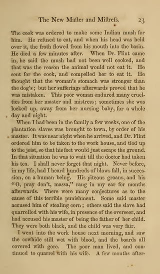The New Mafter and Miftrefs. 23
The cook was ordered to make some Indian mush for
him. He refused to eat, and when his head was held
over it, the froth flowed from his mouth into the basin.
He died a few minutes after. When Dr. FHnt came
in, he said the mush had not been well cooked, and
that was the reason the animal would not eat it. He
sent for the cook, and compelled her to eat it. He
thought that the woman's stomach was stronger than
the dog's ; but her sufferings afterwards proved that he
was mistaken. This poor woman endured many cruel-
ties from her master and mistress ; sometimes she was
locked up, away from her nursing baby, for a whole
day and night.
When I had been in the family a few weeks, one of the
plantation slaves was brought to town, by order of his
master. It was near night when he arrived, and Dr. Flint
ordered him to be taken to the work house, and tied up
to the joist, so that his feet would just escape the ground.
In that situation he was to wait till the doctor had taken
his tea. I shall never forget that night. Never before,
in my life, had I heard hundreds of blows fall, in succes-
sion, on a human being. His piteous groans, and his
"0, pray don't, massa," rang in my ear for months
afterwards. There were many conjectures as to the
cause of this terrible punishment. Some said master
accused him of stealing corn ; others said the slave had
quarrelled with his wife, in presence of the overseer, and
had accused his master of being the father of her child.
They were both black, and the child was very fair.
I went into the work house next morning, and saw
the cowhide still wet with blood, and the boards all
covered with gore. The poor man lived, and con-
tinued to quarrel with his wife. A fcAV months after-
 