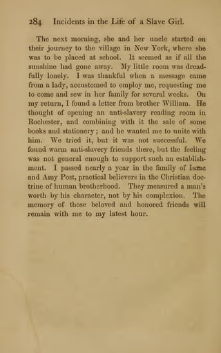 284 Incidents in the Life of a Slave Girl.
The next morning, she and her uncle started on
their journey to the village in New York, where she
was to be placed at school. It seemed as if all the
sunshine had gone away. My little room was dread-
fully lonely. I was thankful when a message came
from a lady, accustomed to employ me, requesting me
to come and sew in her family for several weeks. On
my return, I found a letter from brother William. He
thought of opening an anti-slavery reading room in
Rochester, and combining with it the sale of some
books and stationery ; and he wanted me to unite with
him. We tried it, but it was not successful. We
found warm anti-slavery friends there, but the feeling
was not general enough to support such an establish-
ment. I passed nearly a year in the family of Isafac
and Amy Post, practical believers in the Christian doc-
trine of human brotherhood. They measured a man's
worth by his character, not by his complexion. The
memory of those beloved and honored friends will
remain with me to my latest hour.
 