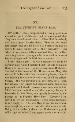 The Fugitive Slave Law. 285
XL.
THE FUGITIVE SLAVE LAW.
My brother, being disappointed in his project, con-
cluded to go to California; and it was agreed that
Benjamin should go with him. Ellen liked her school,
and was a great favorite there. Tliey did not know
her history, and she did not tell it, because she had no
desire to make capital out of their sympathy. But
when it was accidentally discovered that her mother
was a fugitive slave, every method was used to increase
her advantages and diminish her expenses.
I was alone again. It was necessary for me to be
earning money, and I preferred that it should be among
those who knew me. On my return from Rochester,
I called at the house of Mr. Bruce, to see Mary, the
darling little babe that had thawed my heart, when it
was freezing into a cheerless distrust of all my fellow-
beings. She was growing a tall girl now, but I loved
her always. Mr. Bruce had married again, and it was
proposed that I should become nurse to a new infant.
I had but one hesitation, and that was my feeling of
insecurity in New York, now greatly increased by tlie
passage of the Fugitive Slave Law. However, I re-
solved to try the experiment. I was again fortunate
in my employer. Tlie new Mrs. Bruce was an Ameri-
can, brought up under aristocratic influences, and still
living in the midst of them ; but if she had any prej-
udice against color, I was never made aware of it
;
 