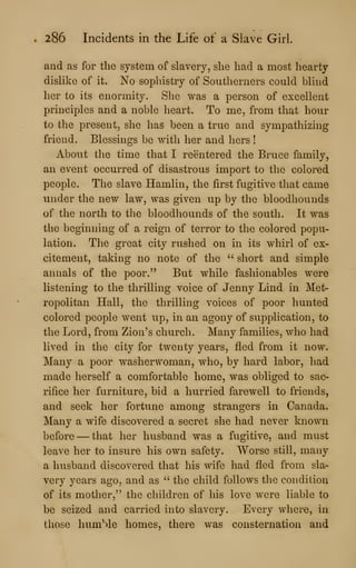 . 286 Incidents in the Life of a Slave Girl.
and as for the system of slavery, she had a most hearty
dislike of it. No sophistry of Southerners could blind
her to its enormity. She was a person of excellent
principles and a noble heart. To me, from that hour
to the present, she has been a true and sympathizing
friend. Blessings be with her and hers !
About the time that I reentered the Bruce family,
an event occurred of disastrous import to the colored
people. The slave Hamlin, the first fugitive that came
under the new law, was given up by the bloodhounds
of the north to the bloodhounds of the south. It was
the beginning of a reign of terror to the colored popu-
lation. The great city rushed on in its whirl of ex-
citement, taking no note of the " short and simple
annals of the poor." But while fashionables were
listening to the thrilling voice of Jenny Lind in Met-
ropolitan Hall, the thrilling voices of poor hunted
colored people went up, in an agony of supplication, to
the Lord, from Zion's church. Many families, who had
lived in the city for twenty years, fled from it now.
Many a poor washerwoman, who, by hard labor, had
made herself a comfortable home, was obliged to sac-
rifice her furniture, bid a hurried farewell to friends,
and seek her fortune among strangers in Canada.
Many a wife discovered a secret she had never known
before —that her husband was a fugitive, and must
leave her to insure his own safety. Worse still, many
a husband discovered that his wife had fled from sla-
very years ago, and as ''
the child follows the condition
of its mother," the children of his love were liable to
be seized and carried into slavery. Every where, in
those humMe homes, there was consternation and
 