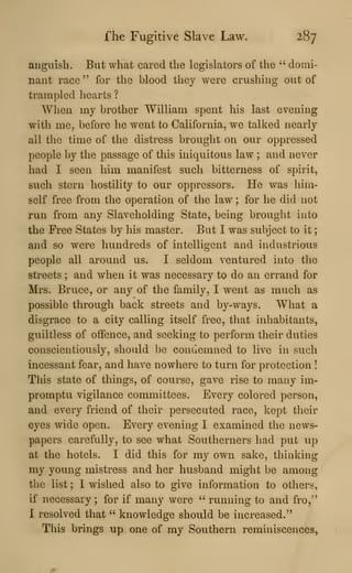 fhe Fugitive Slave Law. 287
anguish. But what cared the legislators of the " domi-
nant race" for the blood they were crushing out of
trampled hearts ?
When my brother William spent his last evening
with me, before he went to California, we talked nearly
all the time of the distress brought on our oppressed
people by the passage of this iniquitous law ; and never
had I seen him manifest such bitterness of spirit,
such stern hostility to our oppressors. He was him-
self free from the operation of the law ; for he did not
run from any Slaveholding State, being brought into
the Free States by his master. But I was subject to it
;
and so were hundreds of intelligent and industrious
people all around us. I seldom ventured into the
streets ; and when it was necessary to do an errand for
Mrs. Bruce, or any of the family, I went as much as
possible through back streets and by-ways. What a
disgrace to a city calling itself free, that inhabitants,
guiltless of offence, and seeking to perform their duties
conscientiously, should be condemned to live in such
incessant fear, and have nowhere to turn for protection !
This state of things, of course, gave rise to many im-
promptu vigilance committees. Every colored person,
and every friend of their persecuted race, kept their
eyes wide open. Every evening I examined the news-
papers carefully, to see what Southerners had put up
at the hotels. I did this for my own sake, thinking
my young mistress and her husband might be among
the list ; 1 wished also to give information to others,
if necessary ; for if many were " running to and fro,"
X resolved that " knowledge should be increased."
This brings up one of my Southern reminiscences,
 