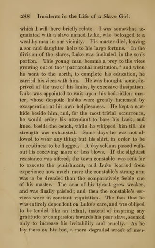 288 Incidents in the Life of a Slave Girl.
which I will here briefly relate. I was someAvliat ac-
quainted with a slave named Luke, who belonged to a
wealthy man in our vicinity. His master died, leaving
a son and daughter heirs to his large fortune. In the
division of the slaves, Luke was included in the son's
portion. This young man became a prey to the vices
growing out of the ''patriarchal institution," and when
he went to the north, to complete his education, he
carried his vices with him. He was brought home, de-
prived of the use of his limbs, by excessive dissipation.
Luke was appointed to wait upon his bed-ridden mas-
ter, whose despotic habits were greatly increased by
exasperation at his own helplessness. He kept a cow-
hide beside him, and, for the most trivial occurrence,
he would order his attendant to bare his back, and
kneel beside the couch, while he whipped him till his
strength was exhausted. Some days he was not al-
lowed to wear any thing but his shirt, in order to be
in readiness to be flogged. A day seldom passed with-
out his receiving more or less blows. If the slightest
resistance was offered, the town constable was sent for
to execute the punishment, and Luke learned from
experience how much more the constable's strong arm
was to be dreaded than the comparatively feeble one
of his master. The arm of his tyrant grew weaker,
and was finally palsied ; and then the constable's ser-
vices were in constant requisition. The fact that he
was entirely dependent on Luke's care, and was obliged
to be tended like an infant, instead of inspiring any
gratitude or compassion towards his poor slave, seemed
only to increase his irritability and cruelty. As he
lay there on his bed, a mere degraded wreck of man-
 