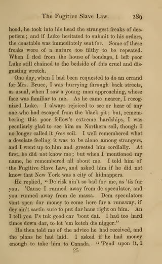 The Fugitive Slave Law. 289
hood, he took into his head the strangest freaks of des-
potism ; and if Luke hesitated to submit to his orders,
the constable was immediately sent for. Some of these
freaks were of a nature too filthy to be repeated.
When I fled from the house of bondage, I left poor
Luke still chained to the bedside of this cruel and dis-
gusting wretch.
One day, when I had been requested to do an errand
for Mrs. Bruce, I was hurrying through back streets,
as usual, when I saw a young man approaching, whose
face was familiar to me, As he came nearer, I recog-
nized Luke. I always rejoiced to see or hear of any
one who had escaped from the black pit ; but, remem-
bering this poor fellow's extreme hardships, I was
peculiarly glad to see him on Northern soil, though I
no longer called it free soil. I well remembered what
a desolate feeling it was to be alone among strangers,
and I went up to him and greeted him cordially. At
first, he did not know me ; but when I mentioned my
name, he remembered all about me. I told him of
the Fugitive Slave Law, and asked him if he did not
know that New York was a city of kidnappers.
He replied, '^
De risk ain't so bad for me, as 'tis fur
you. 'Cause I runned away from de speculator, and
you runned away from de massa. Dem speculators
vont spen dar money to come here fur a runaway, if
dey ain^t sartin sure to put dar hans right on him. An
I tell you I's tuk good car 'bout dat. I had too hard
times down dar, to let 'em ketch dis nigger."
He then told me of the advice he had received, and
the plans he had laid. I asked if he had money
enough to take him to Canada. " 'Pend upon it, I
25
 