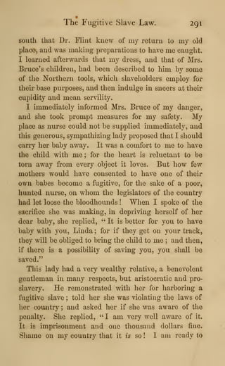 The Fugitive Slave Law. 291
south that Dr. Flint knew of my return to my old
place, and was making preparations to have me caught.
I learned afterwards that my dress, and that of Mrs.
Bruce's children, had been described to him by some
of the Northern tools, which slaveholders employ for
their base purposes, and then mdulge in sneers at their
cupidity and mean servility.
I immediately informed Mrs. Bruce of my danger,
and she took prompt measures for my safety. My
place as nurse could not be supplied immediately, and
this generous, sympathizing lady proposed that I should
carry her baby away. It was a comfort to me to have
the child with me ; for the heart is reluctant to be
torn away from every object it loves. But how few
mothers would have consented to have one of their
own babes become a fugitive, for the sake of a poor,
hunted nurse, on whom the legislators of the country
had let loose the bloodhounds ! When I spoke of the
sacrifice she was making, in depriving herself of her
dear baby, she replied, " It is better for you to have
baby with you, Linda ; for if they get on your track,
they will be obliged to bring the child to me ; and then,
if there is a possibility of saving you, you shall be
saved."
This lady had a very wealthy relative, a benevolent
gentleman in many respects, but aristocratic and pro-
slavery. He remonstrated with her for harboring a
fugitive slave ; told her she was violating the laws of
her country ; and asked her if she was aware of the
penalty. She replied, " I am very well aware of it.
It is imprisonment and one thousand dollars fine.
Shame on my country that it is so ! I am ready to
 