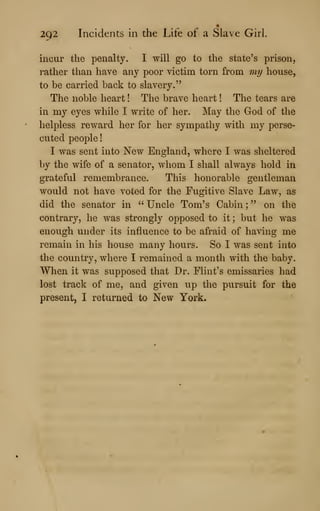 292 Incidents in the Life of a Slave Girl.
incur the penalty. I will go to the state's prison,
leather than have any poor victim torn from my house,
to be carried back to slavery."
The noble heart ! The brave heart ! The tears are
in my eyes while I write of her. May the God of the
helpless reward her for her sympathy with my perse-
cuted people
!
I was sent into New England, where I was sheltered
by the wife of a senator, whom I shall always hold in
grateful remembrance. This honorable gentleman
would not have voted for the Fugitive Slave Law, as
did the senator in " Uncle Tom's Cabin ;
" on the
contrary, he was strongly opposed to it ; but he was
enough under its influence to be afraid of having me
remain in his house many hours. So I was sent into
the country, where I remained a month with the baby.
When it was supposed that Dr. Flint's emissaries had
lost track of me, and given up the pursuit for the
present, I returned to New York.
 