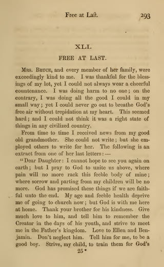 Free at Laft. 293
XLI.
FREE AT LAST.
Mrs. Bruce, and every member of her family, were
exceedingly kind to me. I was thankful for the bless-
ings of my lot, yet I could not always wear a cheerful
countenance. I was doing harm to no one ; on the
contrary, I was doing all the good I could in my
small way ;
yet I could never go out to breathe God's
free air without trepidation at my heart. This seemed
hard ; and I could not think it was a right state of
things in any civilized country.
From time to time I received news from my good
old grandmother. She could not write ; but she em-
ployed others to write for her. The following is an
extract from one of her last letters :
—
"Dear Daughter : I cannot hope to see you again on
earth ; but I pray to God to unite us above, where
pain will no more rack this feeble body of mine
;
where sorrow and parting from my children will be no
more. God has promised these things if we are faith-
ful unto the end. My age and feeble health deprive
me of going to church now ; but God is with me here
at home. Thank your brother for his kindness. Give
much love to him, and tell him to remember the
Creator in the days of his youth, and strive to meet
me in the Father's kingdom. Love to Ellen and Ben-
jamin. Don't neglect him. Tell him for me, to be a
good boy. Strive, my child, to train them for God's
25*
 