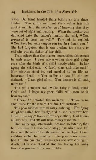24 Incidents in the Life of a Slave Gir.
•
wards Dr. Flint handed them both over to a slave-
trader. The guilty man put their value into his
pocket, and had the satisfaction of knowing that they
were out of sight and hearing. When the mother was
delivered into the trader's hands, she said, "You
promised to treat me well." To which he replied,
" You have let your tongue run too far ; damn you !
She had forgotten that it was a crime for a slave to
tell who was the father of her child.
Prom others than the master persecution also comes
in such cases. I once saw a young slave girl dying
soon after the birth of a child nearly white. In her
agony she cried out, " Lord, come and take me !
"
Her mistress stood by, and mocked at her like an
incarnate fiend. " You suffer, do you ? " she ex-
claimed. " I am glad of it. You deserve it all, and ^
more too."
The girl's mother said, " The baby is dead, thank
God ; and I hope my poor child will soon be in
heaven, too."
" Heaven !
" retorted the mistress. " There is no
such place for the like of her 5nd her bastard."
The poor mother turned away, sobbing. Her dying
daughter called her, feebly, and as she bent over her,
I heard her say, " Don't grieve so, mother ; God knows
all about it ; and he will have mercy upon me."
Her sufferings, afterwards, became so intense, that^
her mistress felt unable to stay ; but when she left
the room, the scornful smile was still on her lips. Seven
children called her mother. The poor black woman
had but the one child, whose eyes she saw closing iu
death, while she thanked God for taking her away
from the greater bitterness of lifo.
 
