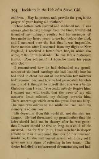294 Incidents in the Life of a Slave Girl.
children. May he protect and provide for you, is the
prayer of your loving old mother."
These letters both cheered and saddened me. I was
always glad to have tidings from the kind, faithful old
friend of my unhappy youth; but her messages of
love made my heart yearn to see her before she died,
and I mourned over the fact that it was impossible.
Some months after I returned from my flight to New
England, I received a letter from her, in which she
wrote, " Dr. Flint is dead. He has left a distressed
family. Poor old man ! I hope he made his peace
with God."
I remembered how he had defrauded my grand-
mother of the hard earnings she had loaned ; how he
had tried to cheat her out of the freedom her mistress
had promised her, and how he had persecuted her chil-
dren ; and I thought to myself that she was a better
Christian than I was, if she could entirely forgive him.
I cannot say, with truth, that the news of my old
master's death softened my feelings towards him.
There are wrongs which even the grave does not bury.
The man was odious to me while he lived, and his
memory is odious now.
His departure from this world did not diminish my
danger. He had threatened my grandmother that his
heirs should hold me in slavery after he was gone
;
that I never should be free so long as a child of his
survived. As for Mrs. Flint, I had seen her in deeper
afflictions than I supposed the loss of her husband
would be, for she had buried several children ;
yet I
ujever saw any signs of softening in her heart. The
doctor had died in embarrassed circumstances, and had
 
