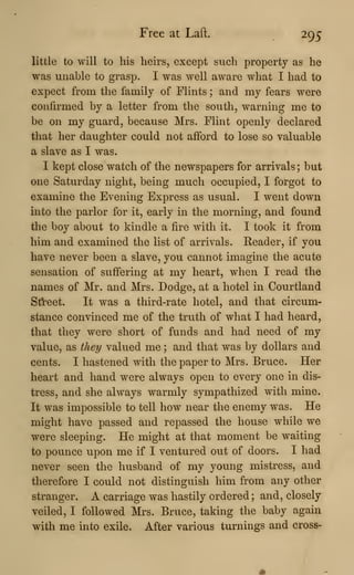 Free at Laft. 295
little to will to his heirs, except such property as he
was unable to grasp. I was well aware what I had to
expect from the family of Flints ; and my fears were
confirmed by a letter from the south, warning me to
be on my guard, because Mrs. Flint openly declared
that her daughter could not afford to lose so valuable
a slave as I was.
I kept close watch of the newspapers for arrivals ; but
one Saturday night, being much occupied, I forgot to
examine the Evening Express as usual. I went down
into the parlor for it, early in the morning, and found
the boy about to kindle a fire with it. I took it from
him and examined the list of arrivals. Reader, if you
have never been a slave, you cannot imagine the acute
sensation of suffering at my heart, when I read the
names of Mr. and Mrs. Dodge, at a hotel in Courtland
Street. It was a third-rate hotel, and that circum-
stance convinced me of the truth of what I had heard,
that they were short of funds and had need of my
value, as they valued me ; and that was by dollars and
cents. I hastened with the paper to Mrs. Bruce. Her
heart and hand were always open to every one in dis-
tress, and she always warmly sympathized with mine.
It was impossible to tell how near the enemy was. He
might have passed and repassed the house while we
were sleeping. He might at that moment be waiting
to pounce upon me if I ventured out of doors. I had
never seen the husband of my young mistress, and
therefore I could not distinguish him from any other
stranger. A carriage was hastily ordered ; and, closely
veiled, I followed Mrs. Bruce, taking the baby again
with me into exile. After various turnings and cross-
 
