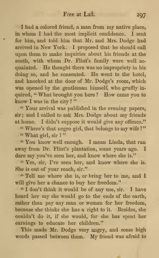 Free at Laft. 297
I had a colored friend, a man from my native place,
in whom I had the most implicit confidence. I sent
for him, and told him that Mr. and Mrs. Dodge had
arrived in New York. I proposed that he should call
upon them to make inquiries about his friends at the
south, with whom Dr. Flint's family were well ac-
quainted. He thought there was no impropriety in his
doing so, and he consented. He went to the hotel,
and knocked at the door of Mr. Dodge's room, which
was opened by the gentleman himself, who gruffly in-
quired, " What brought you here ? How came you to
know I was in the city ?
"
" Your arrival was published in the evening papers,
sir ; and I called to ask Mrs. Dodge about my friends
at home. I didn't suppose it would give any offence."
" Where's that negro girl, that belongs to my wife ?"
" What girl, sir ?
"
" You know well enough. I mean Linda, that ran
away from Dr. Flint's plantation, some years ago. I
dare say you've seen her, and know where she is."
" Yes, sir, I've seen her, and know where she is.
She is out of your reach, sir."
" Tell me where she is, or bring her to me, and I
will give her a chance to buy her freedom."
" I don't think it would be of any use, sir. I have
heard her say she would go to the ends of the earth,
rather than pay any man or woman for her freedom,
beca,use she thinks she has a right to it. Besides, she
couldn't do it, if she would, for she has spent her
earnings to educate her children."
This made Mr. Dodge very angry, and some high
words passed between them. My friend was afraid to
 